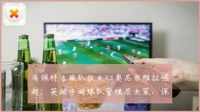 洛佩特吉狼队救火vs奥尼尔维拉崛起：英超中游球队管理层决策，保级与争四角色互换