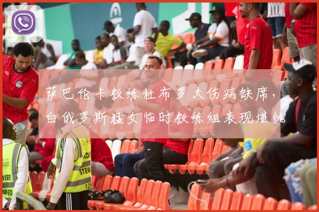萨巴伦卡教练杜布罗夫伤病缺席,白俄罗斯猛女临时教练组表现堪忧