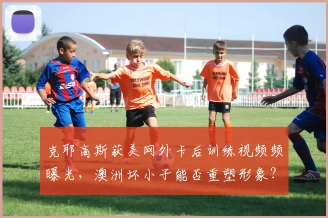 克耶高斯获美网外卡后训练视频频曝光，澳洲坏小子能否重塑形象？