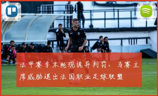 法甲赛季末轮现诡异判罚，马赛主席威胁退出法国职业足球联盟