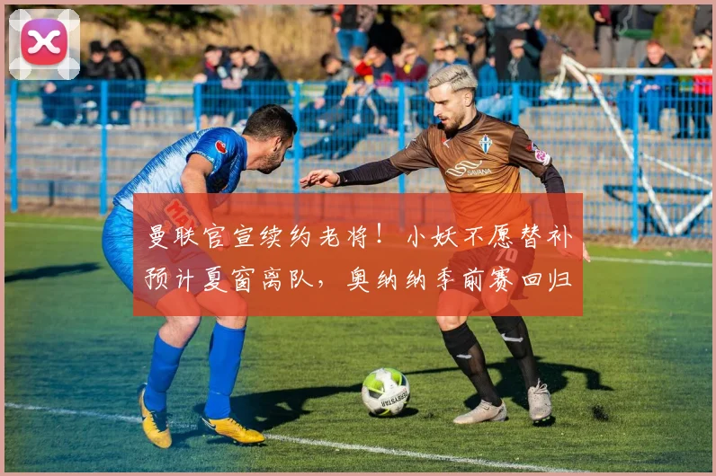 曼联官宣续约老将！小妖不愿替补预计夏窗离队，奥纳纳季前赛回归