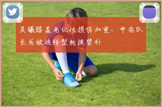 吴曦膝盖老化性损伤加重，申花队长或被迫转型轮换替补